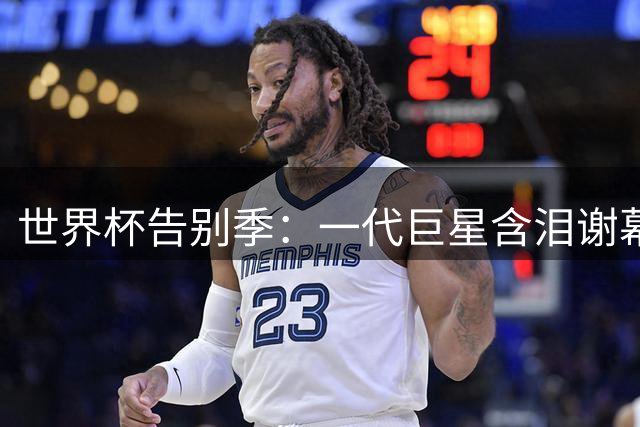 世界杯告别季：一代巨星含泪谢幕 青春终章催人泪下
