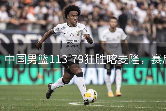 中国男篮113-79狂胜喀麦隆，赛后评分揭晓，廖三宁闪耀，NBA中锋尴尬