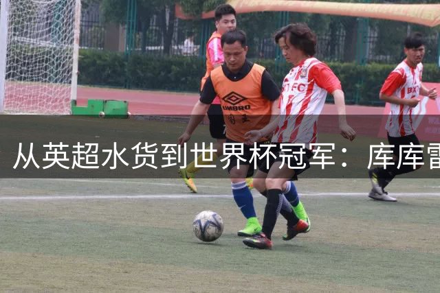 从英超水货到世界杯冠军：库库雷利亚的传奇逆袭之路