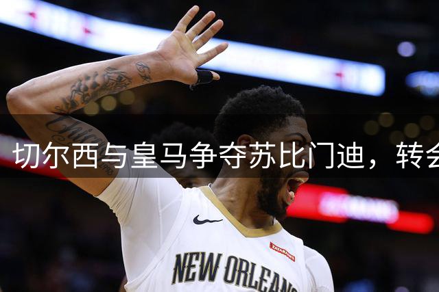 切尔西与皇马争夺苏比门迪，转会费或破亿欧元