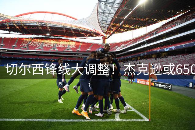 切尔西锋线大调整！杰克逊或6500万投奔埃梅里 加纳乔心仪意甲