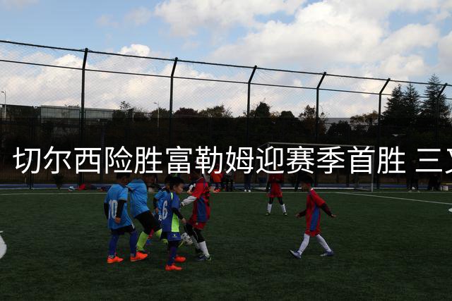 切尔西险胜富勒姆迎赛季首胜 三叉戟闪耀防线隐忧