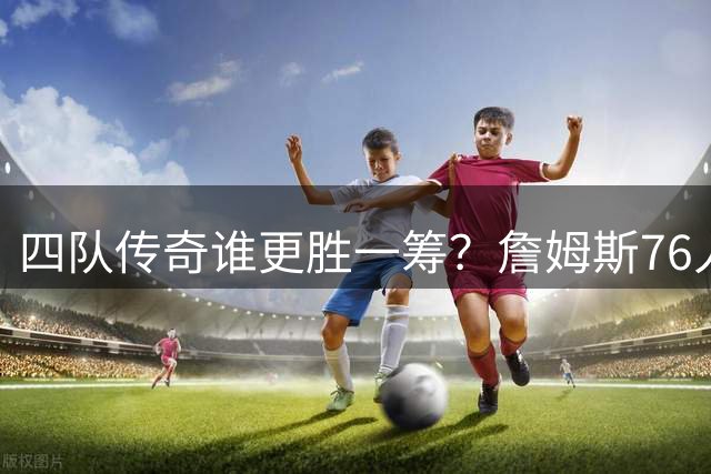 四队传奇谁更胜一筹？詹姆斯76人征程暗藏玄机