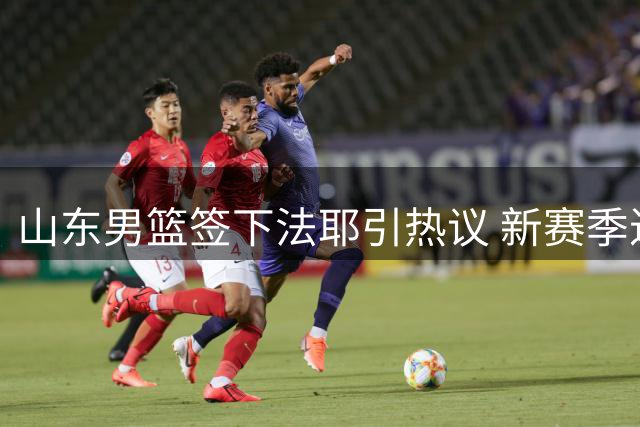 山东男篮签下法耶引热议 新赛季进攻体系面临考验