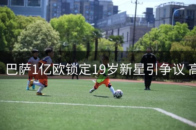 巴萨1亿欧锁定19岁新星引争议 高层担忧天价投资风险