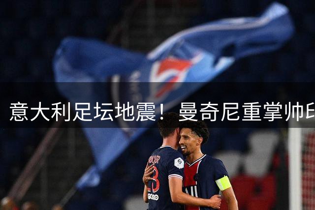 意大利足坛地震！曼奇尼重掌帅印 拉涅利临危受命组新班底