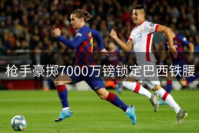 枪手豪掷7000万镑锁定巴西铁腰 阿尔特塔剑指卫冕补强中场