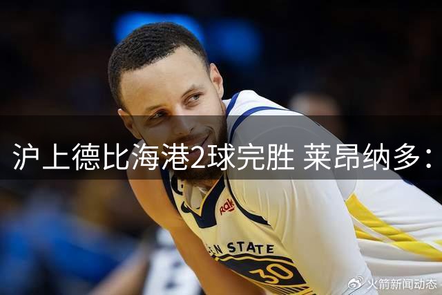 沪上德比海港2球完胜 莱昂纳多：全队展现战争般斗志