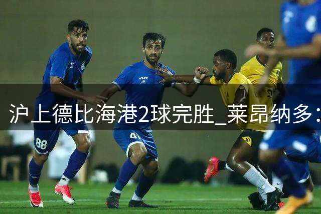 沪上德比海港2球完胜 莱昂纳多：全队展现战争般斗志