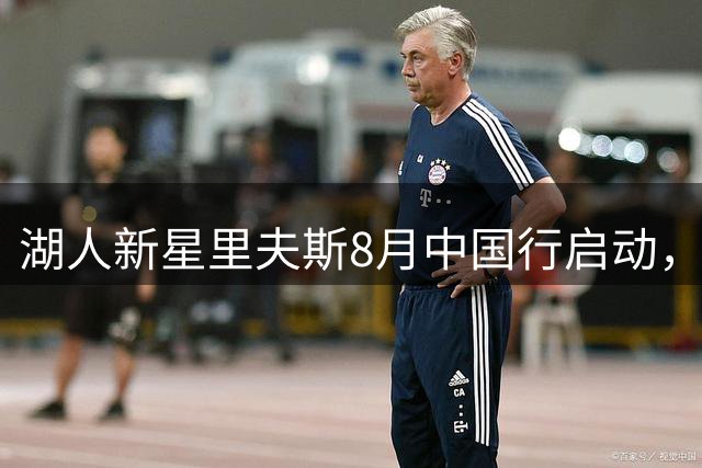 湖人新星里夫斯8月中国行启动，期待再续球迷情缘